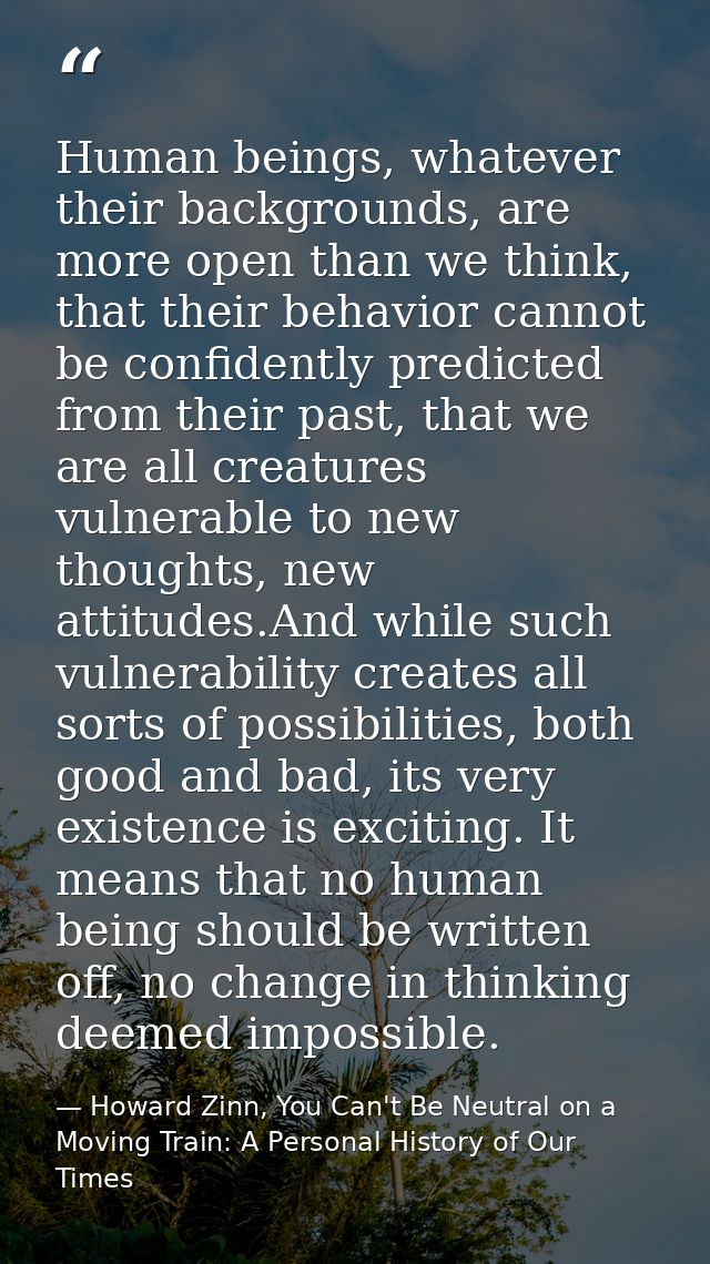 Human beings, whatever their backgrounds, are more open than we think, that their behavior cannot be confidently predict — Howard Zinn, You Can't Be Neutral on a Moving Train: A Personal History of Our Times