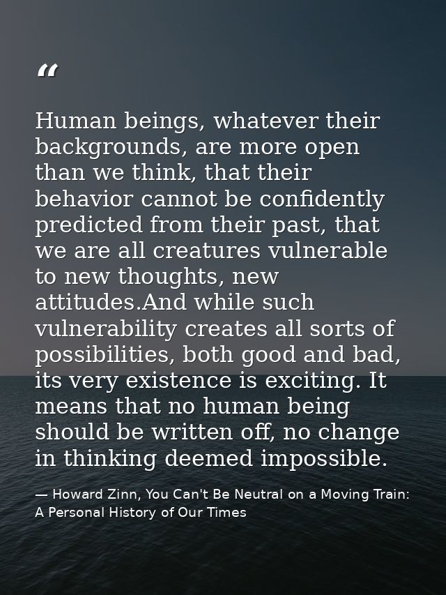 Human beings, whatever their backgrounds, are more open than we think, that their behavior cannot be confidently predict — Howard Zinn, You Can't Be Neutral on a Moving Train: A Personal History of Our Times