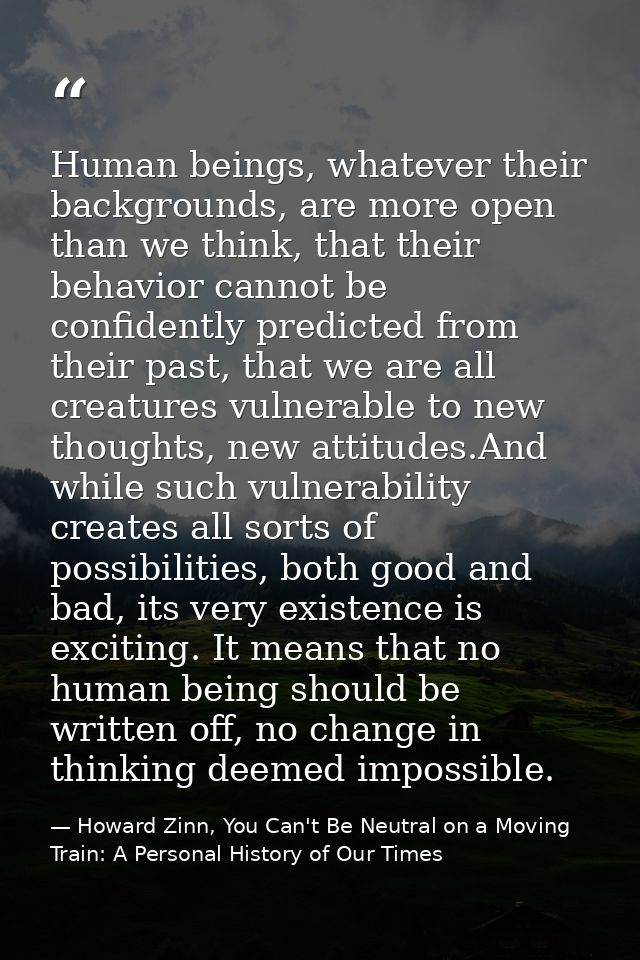 Human beings, whatever their backgrounds, are more open than we think, that their behavior cannot be confidently predict — Howard Zinn, You Can't Be Neutral on a Moving Train: A Personal History of Our Times