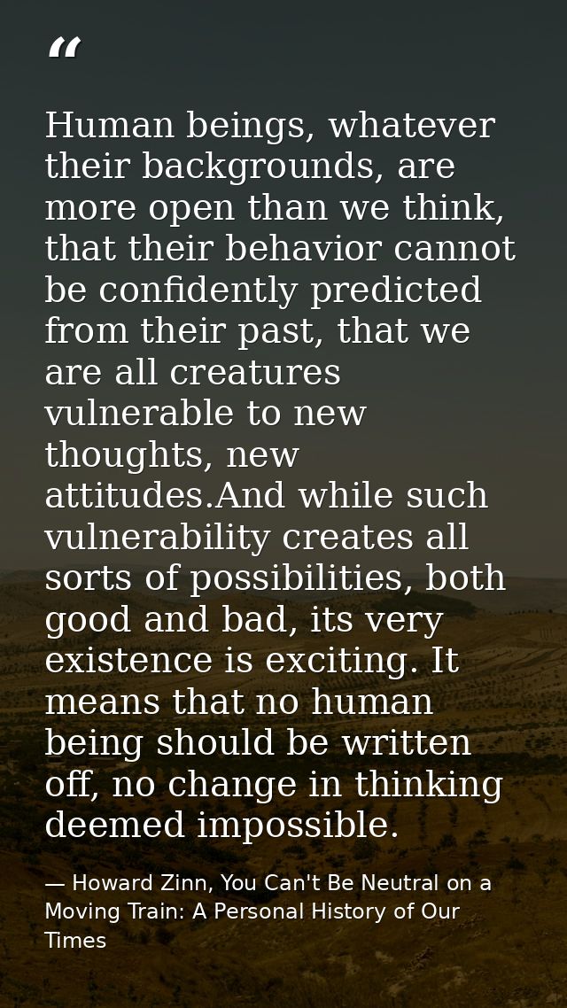 Human beings, whatever their backgrounds, are more open than we think, that their behavior cannot be confidently predict — Howard Zinn, You Can't Be Neutral on a Moving Train: A Personal History of Our Times