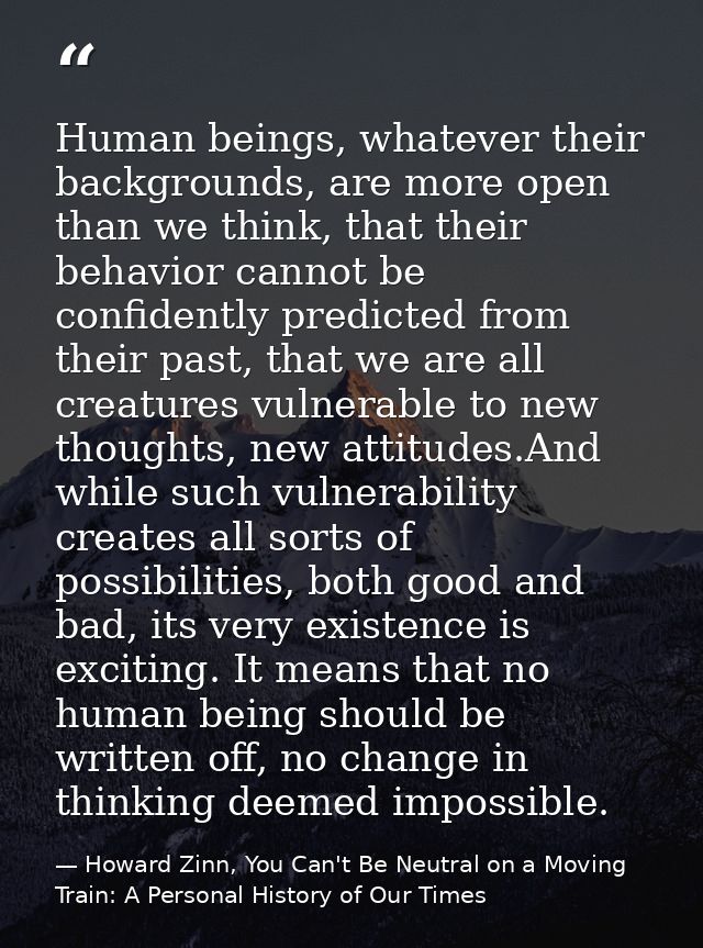 Human beings, whatever their backgrounds, are more open than we think, that their behavior cannot be confidently predict — Howard Zinn, You Can't Be Neutral on a Moving Train: A Personal History of Our Times