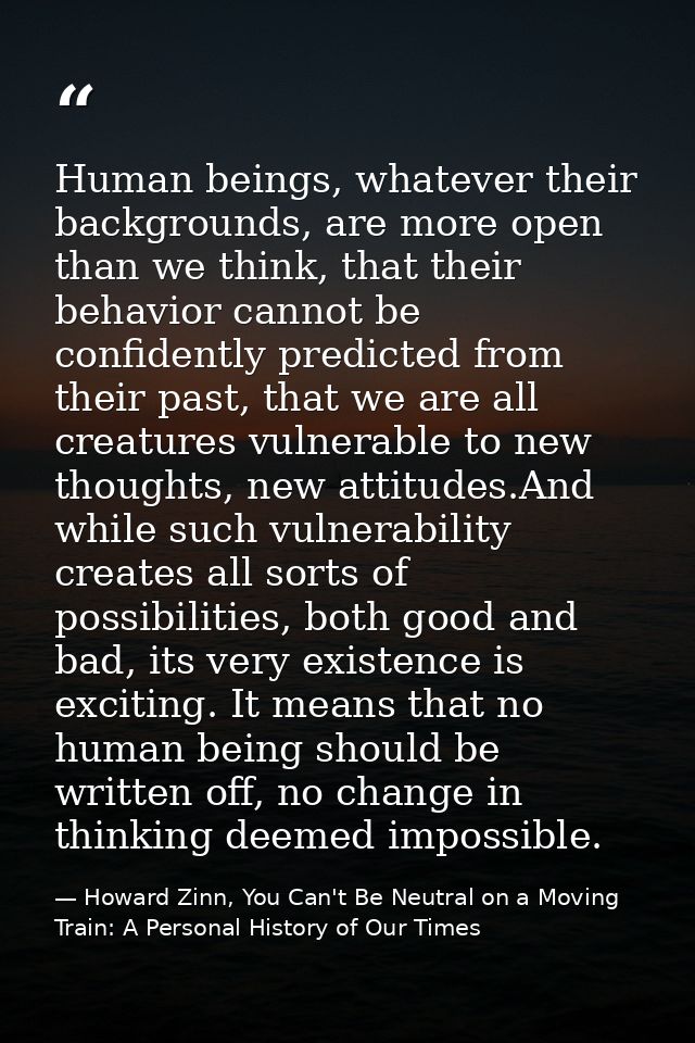 Human beings, whatever their backgrounds, are more open than we think, that their behavior cannot be confidently predict — Howard Zinn, You Can't Be Neutral on a Moving Train: A Personal History of Our Times