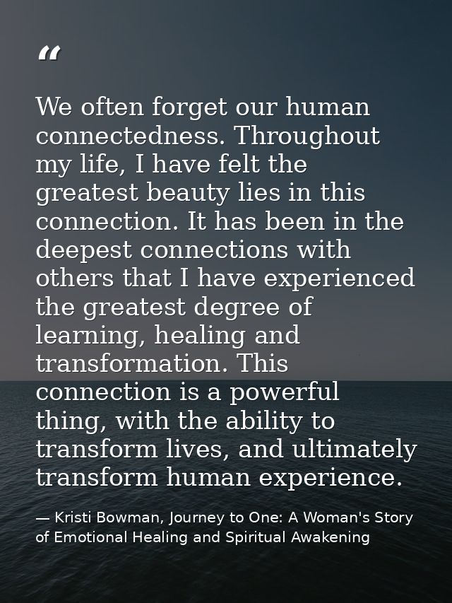 We often forget our human connectedness. Throughout my life, I have felt the greatest beauty lies in this connection. It — Kristi Bowman, Journey to One: A Woman's Story of Emotional Healing and Spiritual Awakening