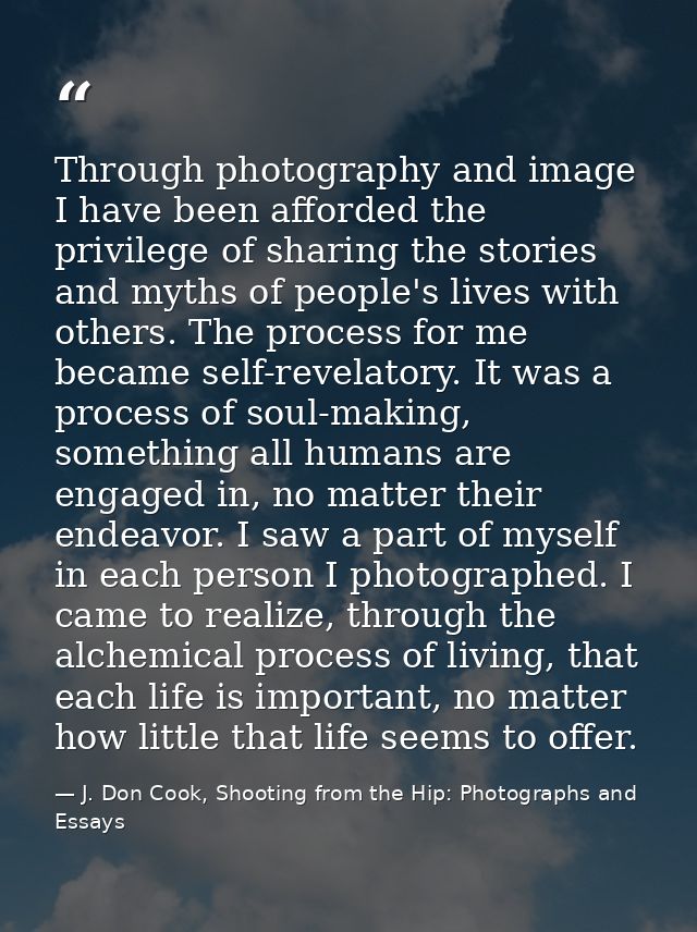 Through photography and image I have been afforded the privilege of sharing the stories and myths of people's lives with — J. Don Cook, Shooting from the Hip: Photographs and Essays