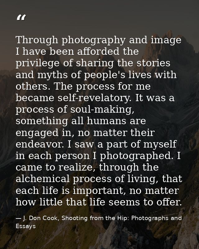 Through photography and image I have been afforded the privilege of sharing the stories and myths of people's lives with — J. Don Cook, Shooting from the Hip: Photographs and Essays