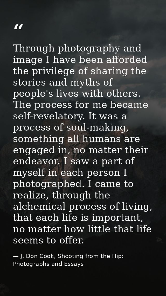 Through photography and image I have been afforded the privilege of sharing the stories and myths of people's lives with — J. Don Cook, Shooting from the Hip: Photographs and Essays