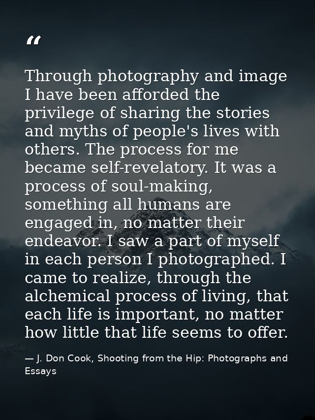 Through photography and image I have been afforded the privilege of sharing the stories and myths of people's lives with — J. Don Cook, Shooting from the Hip: Photographs and Essays