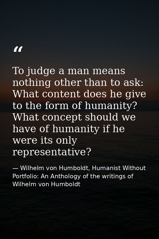To judge a man means nothing other than to ask: What content does he give to the form of humanity? What concept should w — Wilhelm von Humboldt, Humanist Without Portfolio: An Anthology of the writings of Wilhelm von Humboldt