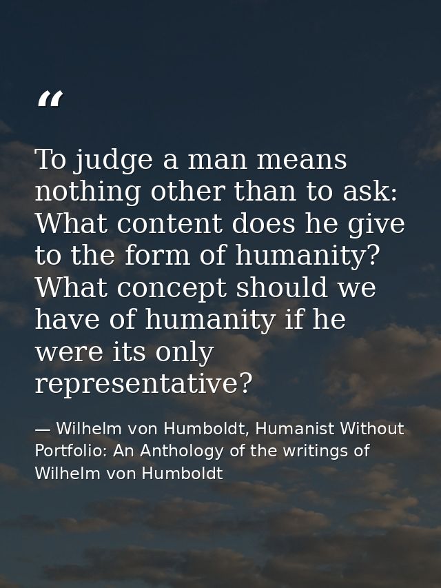 To judge a man means nothing other than to ask: What content does he give to the form of humanity? What concept should w — Wilhelm von Humboldt, Humanist Without Portfolio: An Anthology of the writings of Wilhelm von Humboldt