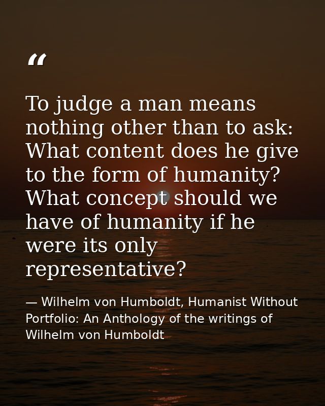 To judge a man means nothing other than to ask: What content does he give to the form of humanity? What concept should w — Wilhelm von Humboldt, Humanist Without Portfolio: An Anthology of the writings of Wilhelm von Humboldt