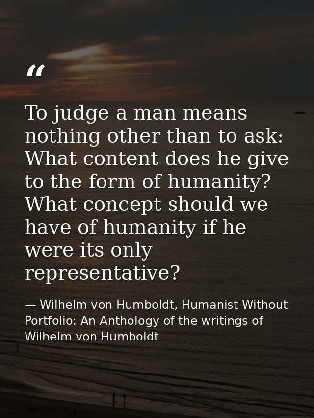 To judge a man means nothing other than to ask: What content does he give to the form of humanity? What concept should w — Wilhelm von Humboldt, Humanist Without Portfolio: An Anthology of the writings of Wilhelm von Humboldt