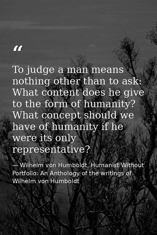 To judge a man means nothing other than to ask: What content does he give to the form of humanity? What concept should w — Wilhelm von Humboldt, Humanist Without Portfolio: An Anthology of the writings of Wilhelm von Humboldt