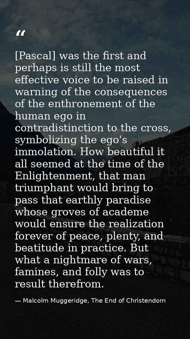 [Pascal] was the first and perhaps is still the most effective voice to be raised in warning of the consequences of the  — Malcolm Muggeridge, The End of Christendom