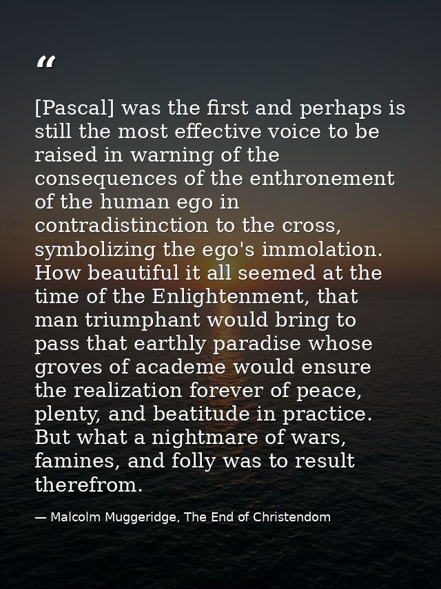 [Pascal] was the first and perhaps is still the most effective voice to be raised in warning of the consequences of the  — Malcolm Muggeridge, The End of Christendom