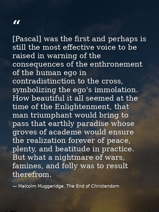 [Pascal] was the first and perhaps is still the most effective voice to be raised in warning of the consequences of the  — Malcolm Muggeridge, The End of Christendom