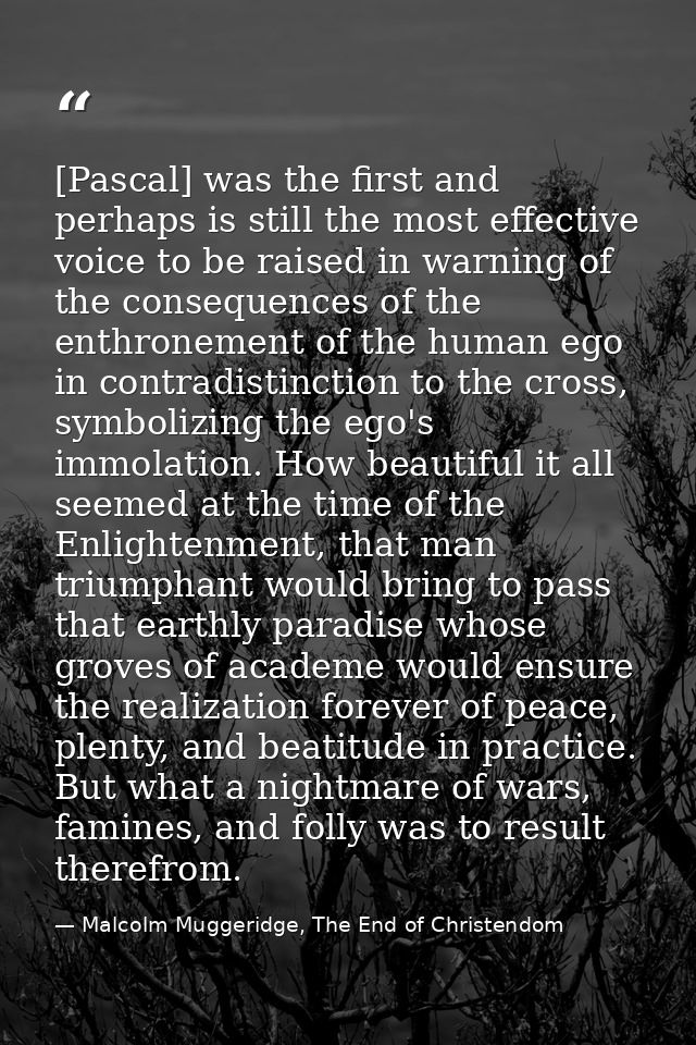 [Pascal] was the first and perhaps is still the most effective voice to be raised in warning of the consequences of the  — Malcolm Muggeridge, The End of Christendom