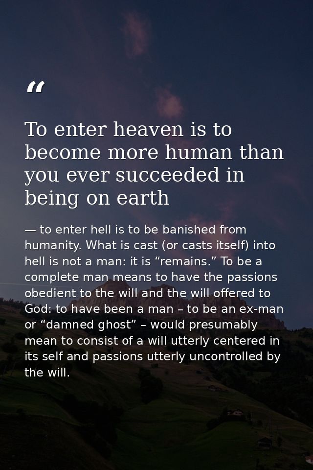 To enter heaven is to become more human than you ever succeeded in being on earth — to enter hell is to be banished from humanity. What is cast (or casts itself) into hell is not a man: it is “remains.” To be a complete man means to have the passions obedient to the will and the will offered to God: to have been a man – to be an ex-man or “damned ghost” – would presumably mean to consist of a will utterly centered in its self and passions utterly uncontrolled by the will.