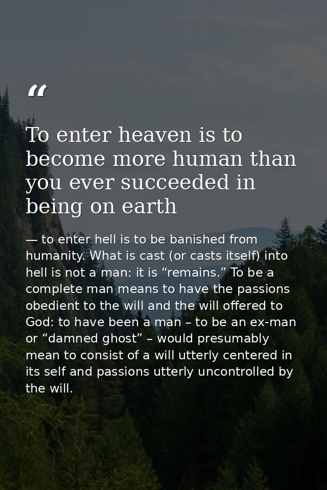 To enter heaven is to become more human than you ever succeeded in being on earth — to enter hell is to be banished from humanity. What is cast (or casts itself) into hell is not a man: it is “remains.” To be a complete man means to have the passions obedient to the will and the will offered to God: to have been a man – to be an ex-man or “damned ghost” – would presumably mean to consist of a will utterly centered in its self and passions utterly uncontrolled by the will.