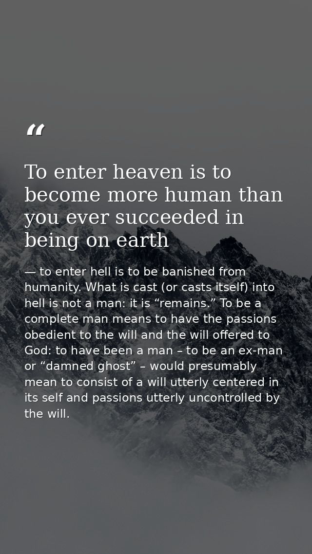 To enter heaven is to become more human than you ever succeeded in being on earth — to enter hell is to be banished from humanity. What is cast (or casts itself) into hell is not a man: it is “remains.” To be a complete man means to have the passions obedient to the will and the will offered to God: to have been a man – to be an ex-man or “damned ghost” – would presumably mean to consist of a will utterly centered in its self and passions utterly uncontrolled by the will.