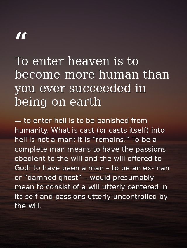 To enter heaven is to become more human than you ever succeeded in being on earth — to enter hell is to be banished from humanity. What is cast (or casts itself) into hell is not a man: it is “remains.” To be a complete man means to have the passions obedient to the will and the will offered to God: to have been a man – to be an ex-man or “damned ghost” – would presumably mean to consist of a will utterly centered in its self and passions utterly uncontrolled by the will.