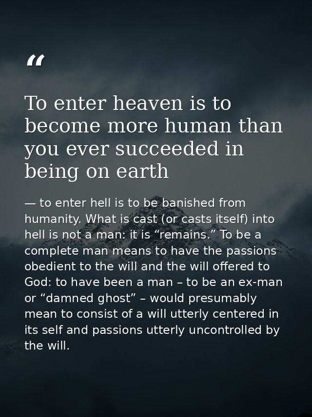 To enter heaven is to become more human than you ever succeeded in being on earth — to enter hell is to be banished from humanity. What is cast (or casts itself) into hell is not a man: it is “remains.” To be a complete man means to have the passions obedient to the will and the will offered to God: to have been a man – to be an ex-man or “damned ghost” – would presumably mean to consist of a will utterly centered in its self and passions utterly uncontrolled by the will.