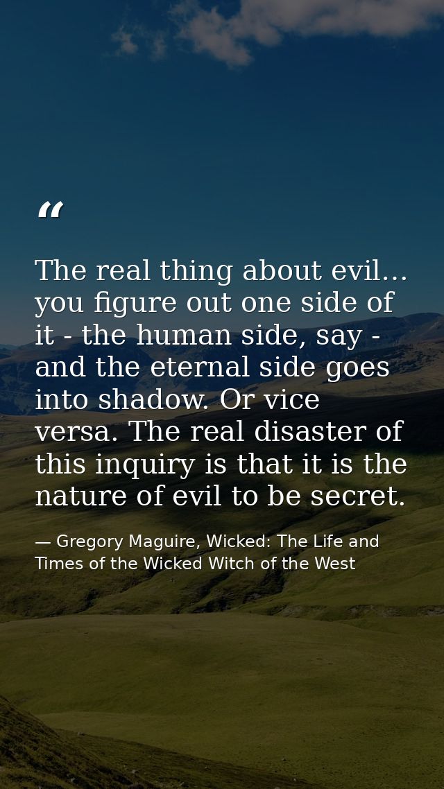The real thing about evil… you figure out one side of it - the human side, say - and the eternal side goes into shadow.  — Gregory Maguire, Wicked: The Life and Times of the Wicked Witch of the West