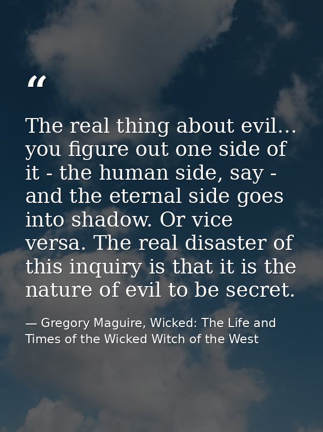 The real thing about evil… you figure out one side of it - the human side, say - and the eternal side goes into shadow.  — Gregory Maguire, Wicked: The Life and Times of the Wicked Witch of the West