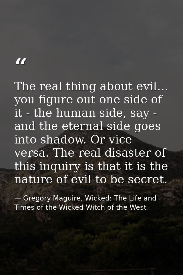 The real thing about evil… you figure out one side of it - the human side, say - and the eternal side goes into shadow.  — Gregory Maguire, Wicked: The Life and Times of the Wicked Witch of the West