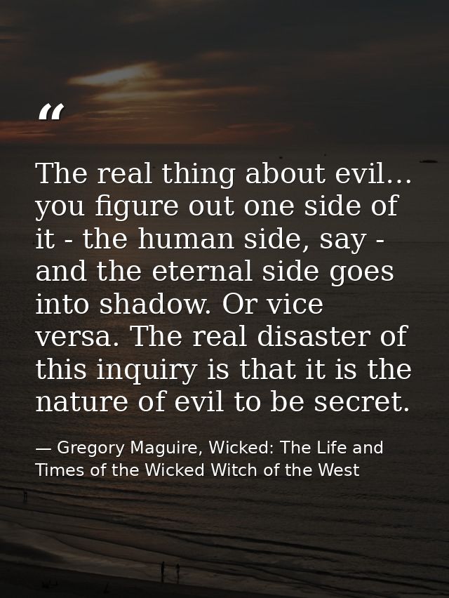 The real thing about evil… you figure out one side of it - the human side, say - and the eternal side goes into shadow.  — Gregory Maguire, Wicked: The Life and Times of the Wicked Witch of the West