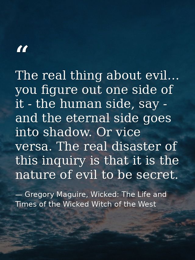 The real thing about evil… you figure out one side of it - the human side, say - and the eternal side goes into shadow.  — Gregory Maguire, Wicked: The Life and Times of the Wicked Witch of the West