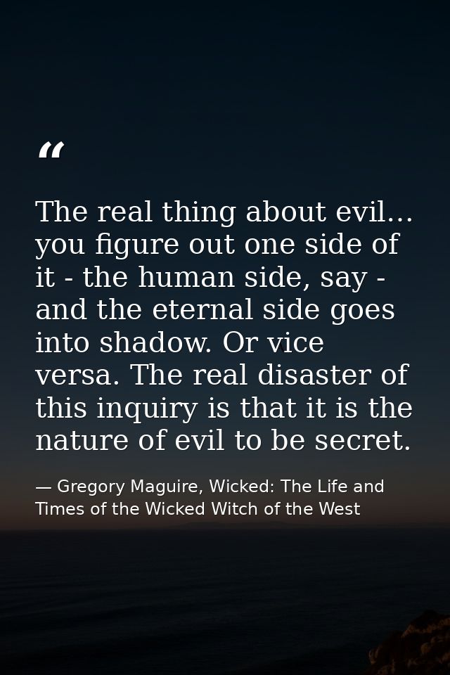 The real thing about evil… you figure out one side of it - the human side, say - and the eternal side goes into shadow.  — Gregory Maguire, Wicked: The Life and Times of the Wicked Witch of the West