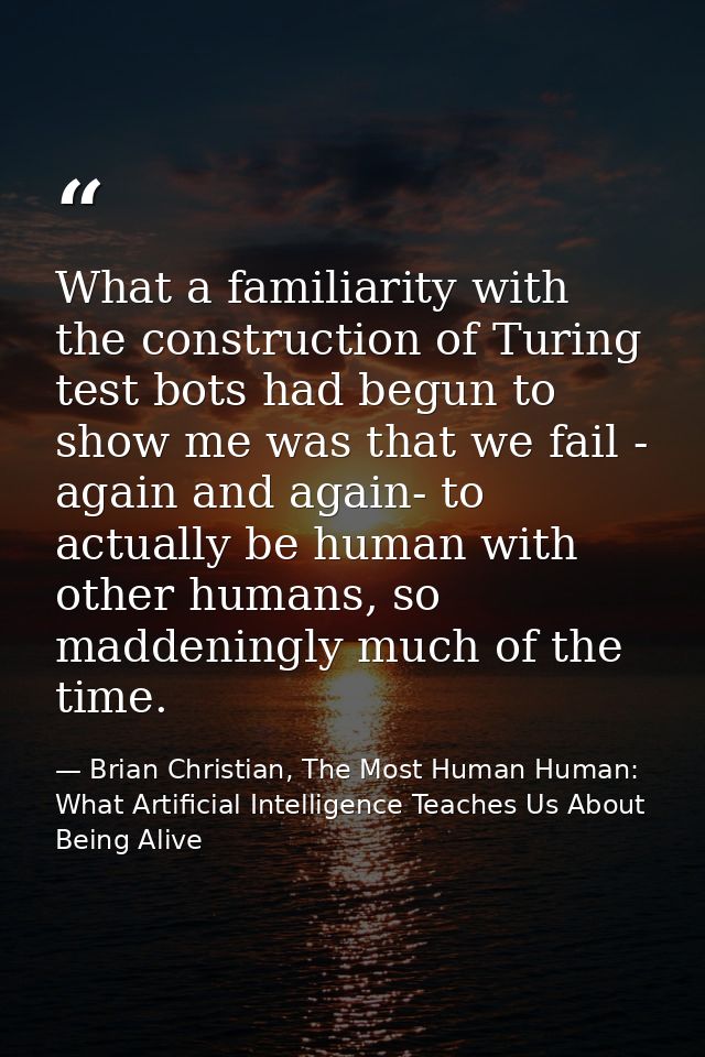 What a familiarity with the construction of Turing test bots had begun to show me was that we fail - again and again- to — Brian Christian, The Most Human Human: What Artificial Intelligence Teaches Us About Being Alive