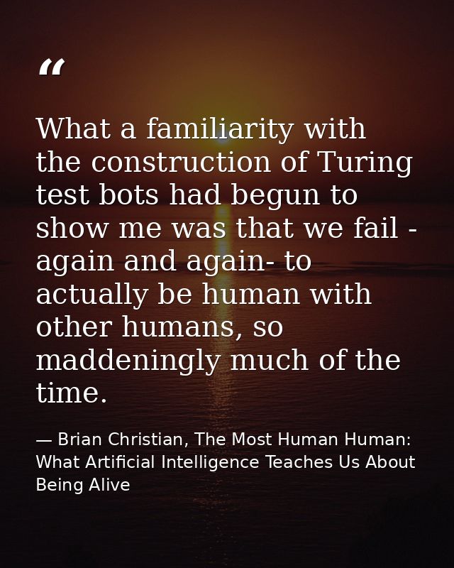 What a familiarity with the construction of Turing test bots had begun to show me was that we fail - again and again- to — Brian Christian, The Most Human Human: What Artificial Intelligence Teaches Us About Being Alive
