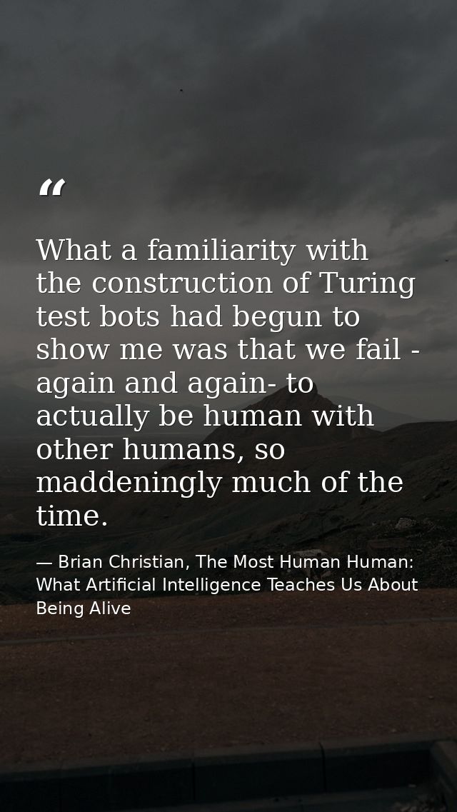 What a familiarity with the construction of Turing test bots had begun to show me was that we fail - again and again- to — Brian Christian, The Most Human Human: What Artificial Intelligence Teaches Us About Being Alive