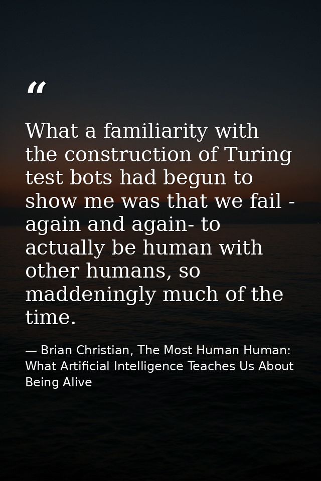 What a familiarity with the construction of Turing test bots had begun to show me was that we fail - again and again- to — Brian Christian, The Most Human Human: What Artificial Intelligence Teaches Us About Being Alive