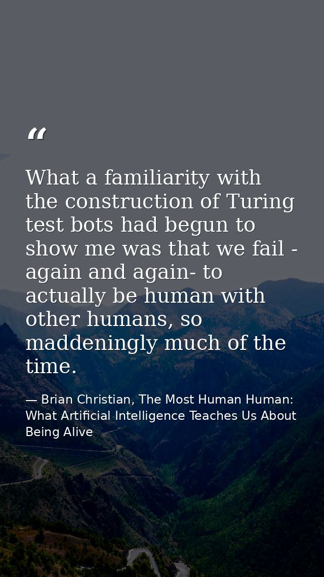 What a familiarity with the construction of Turing test bots had begun to show me was that we fail - again and again- to — Brian Christian, The Most Human Human: What Artificial Intelligence Teaches Us About Being Alive