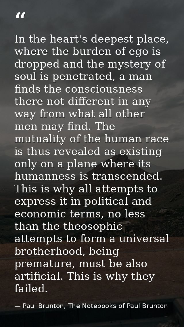 In the heart's deepest place, where the burden of ego is dropped and the mystery of soul is penetrated, a man finds the  — Paul Brunton, The Notebooks of Paul Brunton
