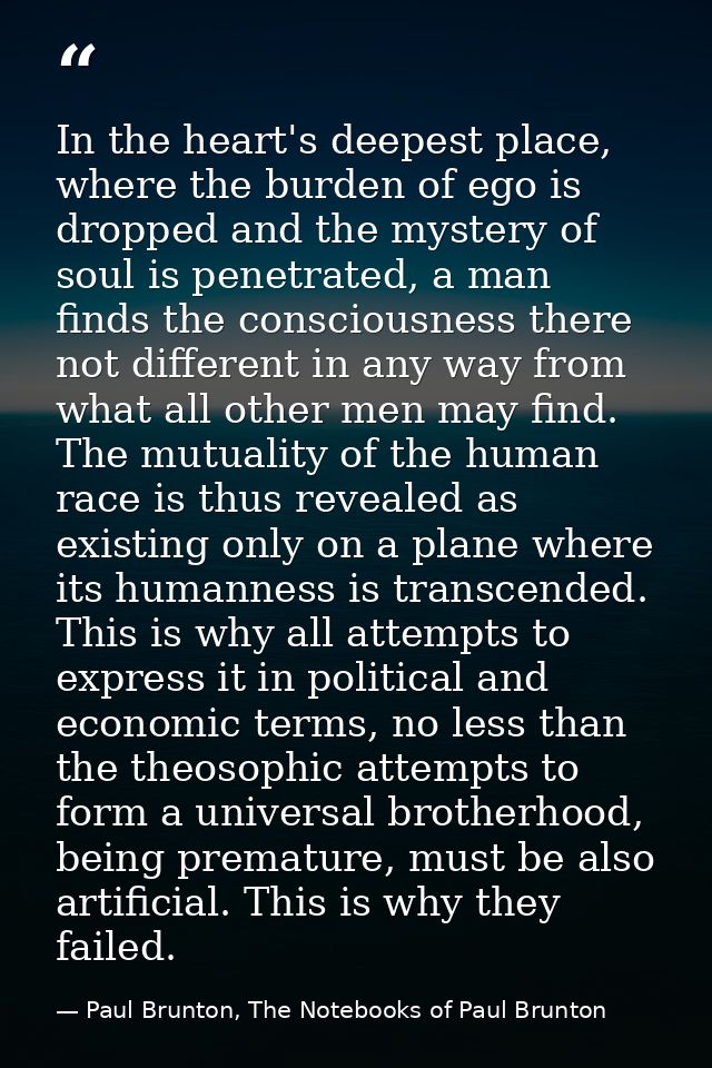 In the heart's deepest place, where the burden of ego is dropped and the mystery of soul is penetrated, a man finds the  — Paul Brunton, The Notebooks of Paul Brunton