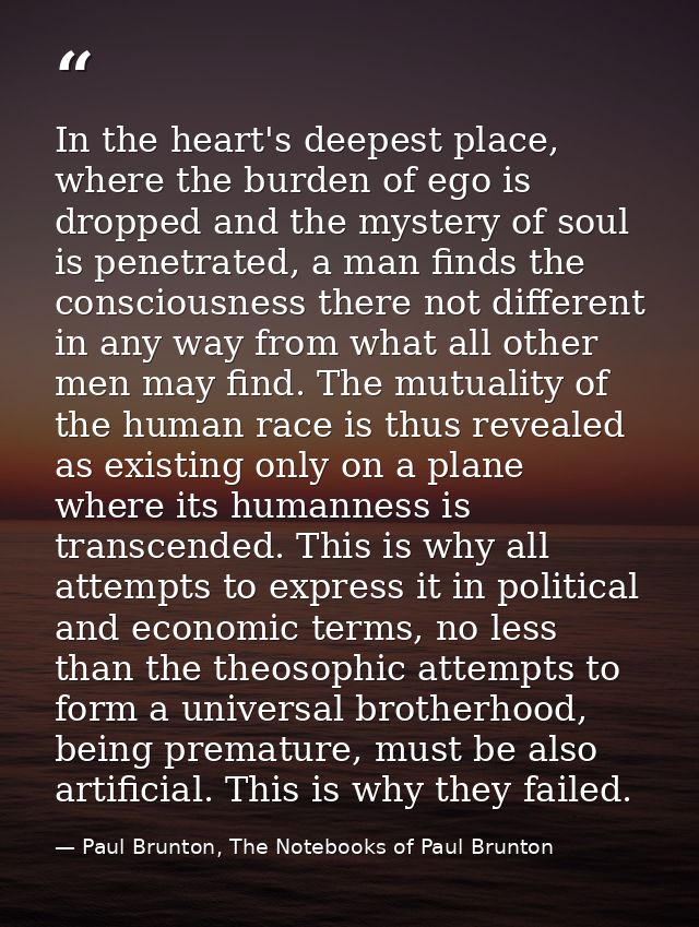 In the heart's deepest place, where the burden of ego is dropped and the mystery of soul is penetrated, a man finds the  — Paul Brunton, The Notebooks of Paul Brunton