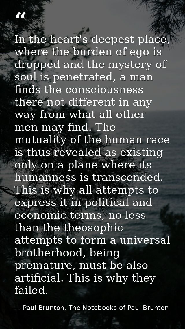 In the heart's deepest place, where the burden of ego is dropped and the mystery of soul is penetrated, a man finds the  — Paul Brunton, The Notebooks of Paul Brunton