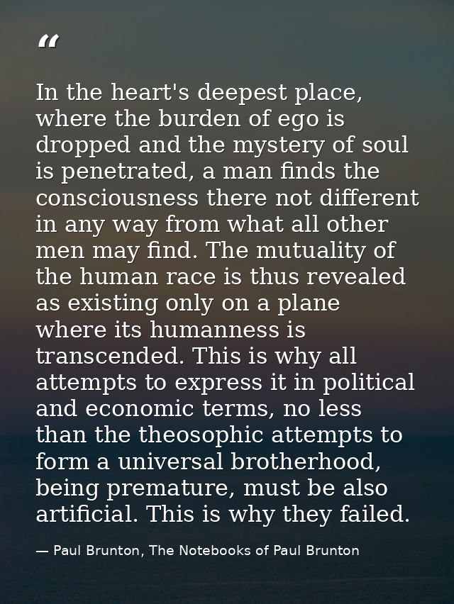 In the heart's deepest place, where the burden of ego is dropped and the mystery of soul is penetrated, a man finds the  — Paul Brunton, The Notebooks of Paul Brunton