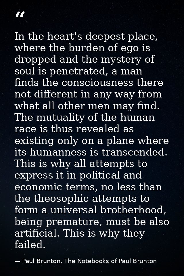 In the heart's deepest place, where the burden of ego is dropped and the mystery of soul is penetrated, a man finds the  — Paul Brunton, The Notebooks of Paul Brunton