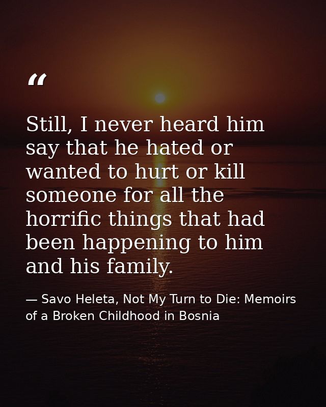 Still, I never heard him say that he hated or wanted to hurt or kill someone for all the horrific things that had been h — Savo Heleta, Not My Turn to Die: Memoirs of a Broken Childhood in Bosnia