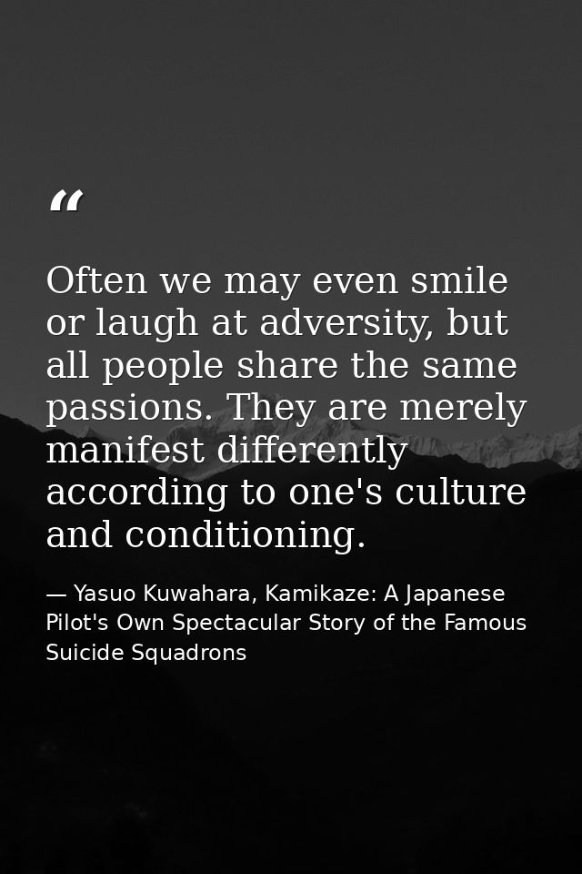 Often we may even smile or laugh at adversity, but all people share the same passions. They are merely manifest differen — Yasuo Kuwahara, Kamikaze: A Japanese Pilot's Own Spectacular Story of the Famous Suicide Squadrons