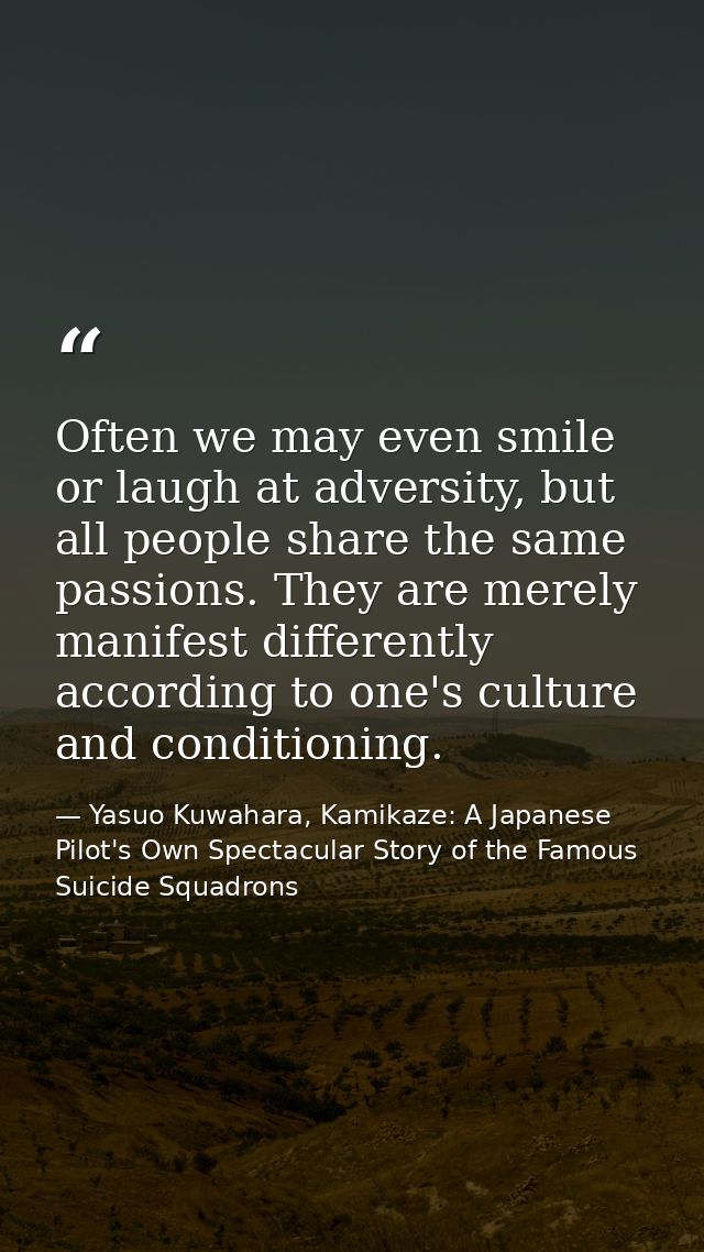 Often we may even smile or laugh at adversity, but all people share the same passions. They are merely manifest differen — Yasuo Kuwahara, Kamikaze: A Japanese Pilot's Own Spectacular Story of the Famous Suicide Squadrons