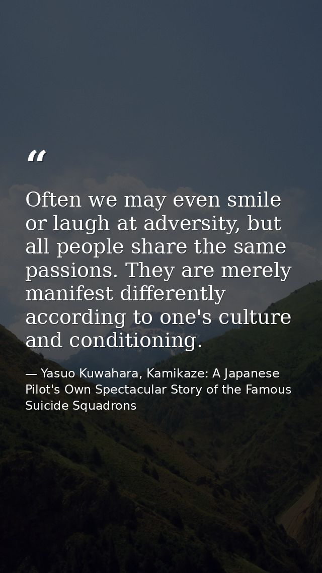 Often we may even smile or laugh at adversity, but all people share the same passions. They are merely manifest differen — Yasuo Kuwahara, Kamikaze: A Japanese Pilot's Own Spectacular Story of the Famous Suicide Squadrons