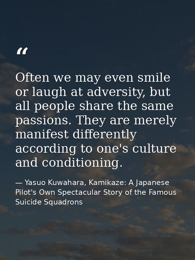 Often we may even smile or laugh at adversity, but all people share the same passions. They are merely manifest differen — Yasuo Kuwahara, Kamikaze: A Japanese Pilot's Own Spectacular Story of the Famous Suicide Squadrons