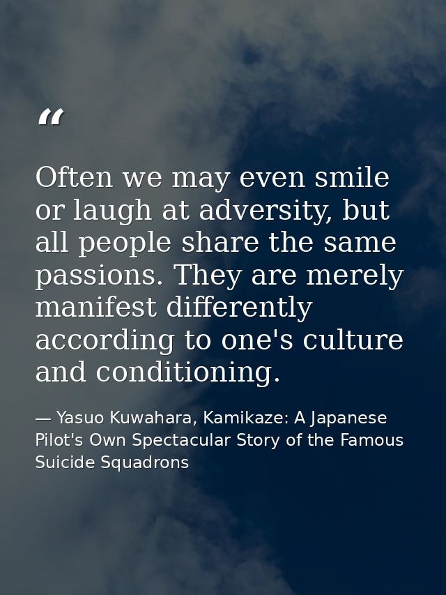 Often we may even smile or laugh at adversity, but all people share the same passions. They are merely manifest differen — Yasuo Kuwahara, Kamikaze: A Japanese Pilot's Own Spectacular Story of the Famous Suicide Squadrons