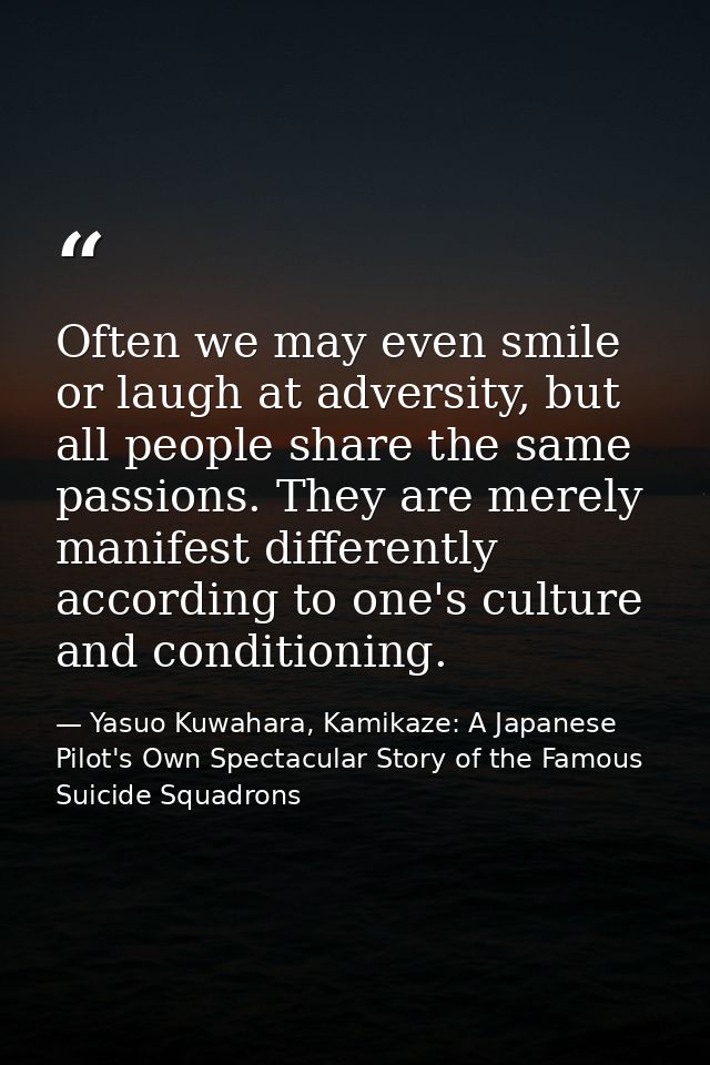 Often we may even smile or laugh at adversity, but all people share the same passions. They are merely manifest differen — Yasuo Kuwahara, Kamikaze: A Japanese Pilot's Own Spectacular Story of the Famous Suicide Squadrons
