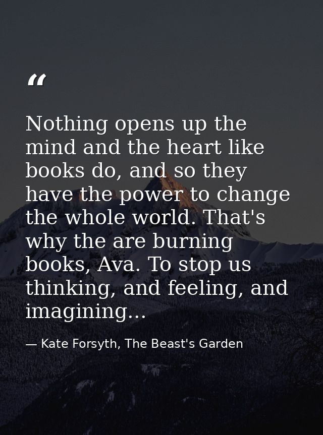 Nothing opens up the mind and the heart like books do, and so they have the power to change the whole world. That's why  — Kate Forsyth, The Beast's Garden